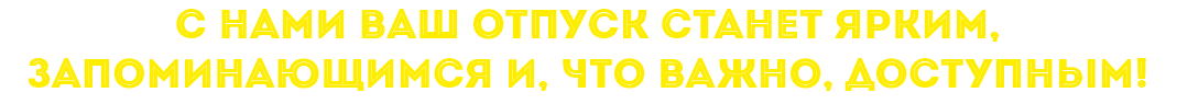 С НАМИ ВАШ ОТПУСК СТАНЕТ ЯРКИМ, ЗАПОМИНАЮЩИМСЯ И, ЧТО ВАЖНО, ДОСТУПНЫМ!
